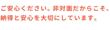 ご安心ください。非対面だからこそ、納得と安心を大切にしています。