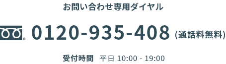 お問い合わせ専用ダイヤル0120-935-408(通話料無料)受付時間平日 10:00 - 19:00※祝日/12/31-1/3を除く