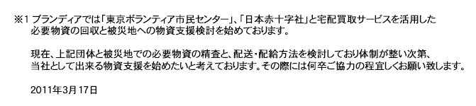 ※1　ブランディアでは「東京ボランティア市民センター」、「日本赤十字社」と宅配買取サービスを活用した必要物資の回収と被災地への物資支援の検討を初めております。現在、上記団体と被災地での必要物資の精査と、配送・配給方法を検討しており体制が整い次第、当社として出来る物資支援を始めたいと考えております。その際には何卒ご協力の程よろしくお願い致します。