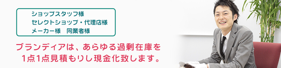 ショップスタッフ様、セレクトショップ・代理店様、メーカー様、同業者様 ブランディアは、あらゆる過剰在庫を1点1点お見積もりし、現金化いたします。