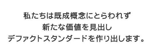 私たちは既成概念にとらわれず、新たな価値を見出し、デファクトスタンダードを作り出します。